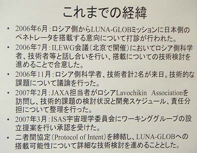 【これまでの経緯】<br>・2006年6月:ロシア側から LUNA-GLOB ミッションに日本側のペネトレータを搭載する意向について打診が行なわれた。<br>・2006年7月: ILEWG 会議(北京で開催)においてロシア側科学者、技術者等と話し合いを行ない、搭載についての技術検討を進めることで合意した。<br>・2006年11月:ロシア側科学者、技術者 2 名が来日。技術的な課題について議論を行なった。<br>・2007年2月:JAXA 担当者がロシア Lavochikin Association を訪問し、技術的課題の検討状況と開発スケジュール、責任分担について整理を行なった。<br>・2007年3月:ISAS 宇宙理学委員会にワーキンググループの設立提案を行ない承認を受けた。<br>・二者間協定(Protocol of Intent)を締結し、LUNA-GLOB への搭載可能性について詳細な技術検討を進めることとした。
