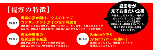 視察の特徴
1現場の声が聞け、2人のトップコンサルタントがその場で解説!!現地のビジネスが体感で、現地インタビューをします。その上ポイントがわかり、疑問はその場で解決。移動のバスの中でもセミナーを多数実施
2日本未進出の最新企業も厳選鮮度が違います。すべてのお店を事前に調査済みなので良い店を効率よく見れます。
3Beforeケア& After フォローが凄い!出発前はもちろん、帰国後もメールで疑問点にお応えします。