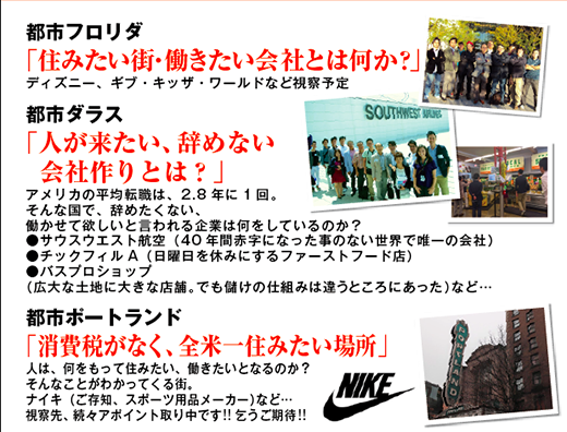 アメリカ視察 訪問都市,
フロリダ,住みたい街・働きたい会社とは何か?,ディズニー,ギブ・キッザ・ワールド,
ダラス,「人が来たい、辞めない会社作りとは?」,
アメリカの平均転職は、2.8 年に1 回,
そんな国で、辞めたくない,
働かせて欲しいと言われる企業は何をしているのか?,
●サウスウエスト航空(40 年間赤字になった事のない世界で唯一の会社),
●チックフィルA(日曜日を休みにするファーストフード店),
●バスプロショップ,
(広大な土地に大きな店舗。でも儲けの仕組みは違うところにあった)など,
ポートランド,消費税がなく全米一住みたい場所,
人は何をもって住みたい,働きたいとなるのか?,
そんなことがわかってくる街,ナイキ(ご存知、スポーツ用品メーカー)など