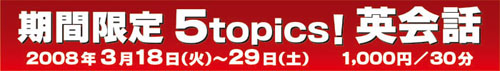 期間限定 5topics! 英会話 2008年3月18日(火)〜29日(土) 1000円/30分