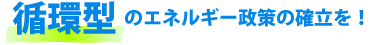循環型のエネルギー政策の確立を!