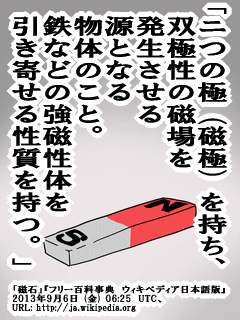 「ニつの極(磁極)を持ち、双極性の磁場を発生させる源となる物体のこと。鉄などの強磁性体を引き寄せる性質を持つ。」