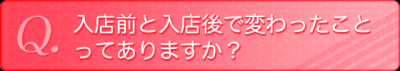 入店前と入店後で変わったことってありますか？