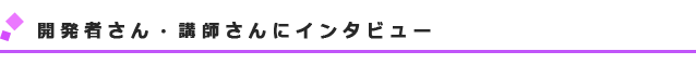 開発者さん・講師さんにインタビュー