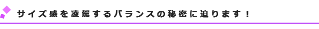 サイズ感を凌駕するバランスの秘密に迫ります!